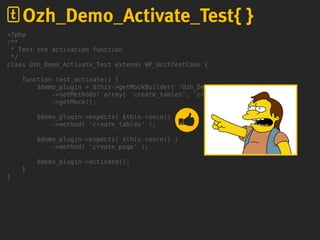 <?php
/**
* Test the activation function
*/
class Ozh_Demo_Activate_Test extends WP_UnitTestCase {
function test_activate() {
$demo_plugin = $this->getMockBuilder( 'Ozh_Demo_Plugin' )
->setMethods( array( 'create_tables', 'create_page' ) )
->getMock();
$demo_plugin->expects( $this->once() )
->method( 'create_tables' );
$demo_plugin->expects( $this->once() )
->method( 'create_page' );
$demo_plugin->activate();
}
}
Ozh_Demo_Activate_Test{ }
 