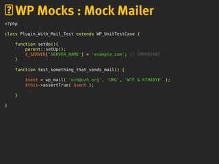 <?php
class Plugin_With_Mail_Test extends WP_UnitTestCase {
function setUp(){
parent::setUp();
$_SERVER['SERVER_NAME'] = 'example.com'; // IMPORTANT
}
function test_something_that_sends_mail() {
...
$sent = wp_mail( 'ozh@ozh.org', 'OMG', 'WTF & KTHXBYE' );
$this->assertTrue( $sent );
...
}
}
WP Mocks : Mock Mailer
 