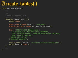 class Ozh_Demo_Plugin {
...
/**
* Create a custom table
*/
function create_tables() {
global $wpdb;
$table_name = $wpdb->prefix . "ozh_demo";
$charset_collate = $wpdb->get_charset_collate();
$sql = "CREATE TABLE $table_name (
`id` mediumint(9) NOT NULL AUTO_INCREMENT,
`time` datetime DEFAULT '0000-00-00 00:00:00' NOT NULL,
`name` tinytext NOT NULL,
UNIQUE KEY id (id)
) $charset_collate;";
require_once( ABSPATH . 'wp-admin/includes/upgrade.php' );
return dbDelta( $sql );
}
...
}
create_tables( )
 