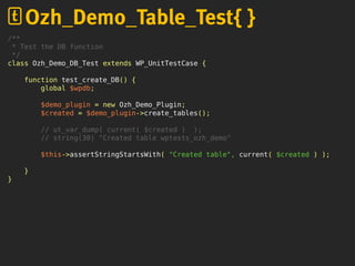 /**
* Test the DB function
*/
class Ozh_Demo_DB_Test extends WP_UnitTestCase {
function test_create_DB() {
global $wpdb;
$demo_plugin = new Ozh_Demo_Plugin;
$created = $demo_plugin->create_tables();
// ut_var_dump( current( $created ) );
// string(30) "Created table wptests_ozh_demo"
$this->assertStringStartsWith( "Created table", current( $created ) );
}
}
Ozh_Demo_Table_Test{ }
 