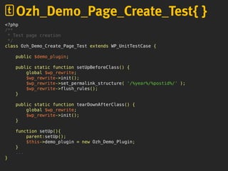 <?php
/**
* Test page creation
*/
class Ozh_Demo_Create_Page_Test extends WP_UnitTestCase {
public $demo_plugin;
public static function setUpBeforeClass() {
global $wp_rewrite;
$wp_rewrite->init();
$wp_rewrite->set_permalink_structure( '/%year%/%postid%/' );
$wp_rewrite->flush_rules();
}
public static function tearDownAfterClass() {
global $wp_rewrite;
$wp_rewrite->init();
}
function setUp(){
parent:setUp();
$this->demo_plugin = new Ozh_Demo_Plugin;
}
...
}
Ozh_Demo_Page_Create_Test{ }
 