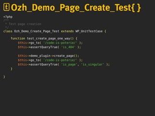 <?php
/**
* Test page creation
*/
class Ozh_Demo_Create_Page_Test extends WP_UnitTestCase {
...
function test_create_page_one_way() {
$this->go_to( '/code-is-poterie/' );
$this->assertQueryTrue( 'is_404' );
$this->demo_plugin->create_page();
$this->go_to( '/code-is-poterie/' );
$this->assertQueryTrue( 'is_page', 'is_singular' );
}
}
Ozh_Demo_Page_Create_Test{ }
 
