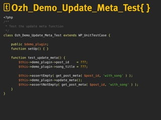<?php
/**
* Test the update meta function
*/
class Ozh_Demo_Update_Meta_Test extends WP_UnitTestCase {
public $demo_plugin;
function setUp() { }
function test_update_meta() {
$this->demo_plugin->post_id = ???;
$this->demo_plugin->song_title = ???;
$this->assertEmpty( get_post_meta( $post_id, 'with_song' ) );
$this->demo_plugin->update_meta();
$this->assertNotEmpty( get_post_meta( $post_id, 'with_song' ) );
}
}
Ozh_Demo_Update_Meta_Test{ }
 