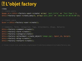 <?php
// Create posts
$page_id = $this->factory->post->create( array( 'post_title' => 'Test Page') );
$this->factory->post->create_many(5, array('post_date' => '2015-01-24 09:45:00'));
// Create users
$user = $this->factory->user->create();
// Comments, Terms, Categories, Tags, Attachments, Blogs, Networks
$this->factory->comment->create();
$this->factory->term->create();
$this->factory->category>create()
$this->factory->attachment->create_object('image.jpg', $post_id, $args);
$this->factory->blog->create();
$this->factory->network->create();
// https://core.trac.wordpress.org/browser/trunk/tests/phpunit/includes/factory.php
L’objet factory
 