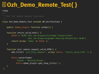 <?php
/**
* Test the remote request functions
*/
class Ozh_Demo_Remote_Test extends WP_UnitTestCase {
public $demo_plugin; function setUp(){ }
function return_valid_html() {
$html = "BLAH <div id='playerartistname'>Slayer</div>
<div id='playersongname'>Raining Blood</div> BLAH";
return array( 'body' => $html );
}
function test_remote_request_valid_HTML() {
add_filter( 'pre_http_request', array( $this, 'return_valid_html' ) );
$this->assertSame(
'Slayer - Raining Blood',
$this->demo_plugin->get_song_title() );
}
}
Ozh_Demo_Remote_Test{ }
 