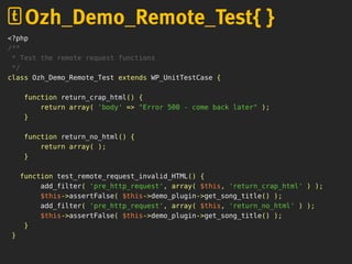 <?php
/**
* Test the remote request functions
*/
class Ozh_Demo_Remote_Test extends WP_UnitTestCase {
function return_crap_html() {
return array( 'body' => "Error 500 - come back later" );
}
function return_no_html() {
return array( );
}
function test_remote_request_invalid_HTML() {
add_filter( 'pre_http_request', array( $this, 'return_crap_html' ) );
$this->assertFalse( $this->demo_plugin->get_song_title() );
add_filter( 'pre_http_request', array( $this, 'return_no_html' ) );
$this->assertFalse( $this->demo_plugin->get_song_title() );
}
}
Ozh_Demo_Remote_Test{ }
 
