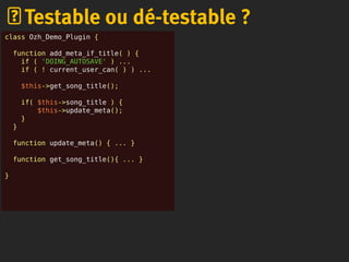 Testable ou dé-testable ?
class Ozh_Demo_Plugin {
function add_meta_if_title( ) {
if ( 'DOING_AUTOSAVE' ) ...
if ( ! current_user_can( ) ) ...
$this->get_song_title();
if( $this->song_title ) {
$this->update_meta();
}
}
function update_meta() { ... }
function get_song_title(){ ... }
}
 