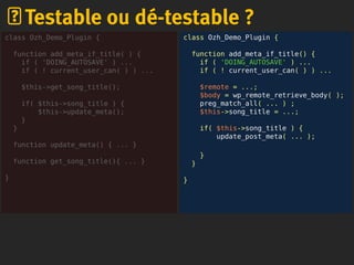class Ozh_Demo_Plugin {
function add_meta_if_title() {
if ( 'DOING_AUTOSAVE' ) ...
if ( ! current_user_can( ) ) ...
$remote = ...;
$body = wp_remote_retrieve_body( );
preg_match_all( ... ) ;
$this->song_title = ...;
if( $this->song_title ) {
update_post_meta( ... );
}
}
}
Testable ou dé-testable ?
class Ozh_Demo_Plugin {
function add_meta_if_title( ) {
if ( 'DOING_AUTOSAVE' ) ...
if ( ! current_user_can( ) ) ...
$this->get_song_title();
if( $this->song_title ) {
$this->update_meta();
}
}
function update_meta() { ... }
function get_song_title(){ ... }
}
 