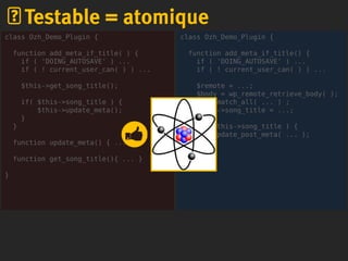 class Ozh_Demo_Plugin {
function add_meta_if_title() {
if ( 'DOING_AUTOSAVE' ) ...
if ( ! current_user_can( ) ) ...
$remote = ...;
$body = wp_remote_retrieve_body( );
preg_match_all( ... ) ;
$this->song_title = ...;
if( $this->song_title ) {
update_post_meta( ... );
}
}
}
Testable = atomique
class Ozh_Demo_Plugin {
function add_meta_if_title( ) {
if ( 'DOING_AUTOSAVE' ) ...
if ( ! current_user_can( ) ) ...
$this->get_song_title();
if( $this->song_title ) {
$this->update_meta();
}
}
function update_meta() { ... }
function get_song_title(){ ... }
}
 