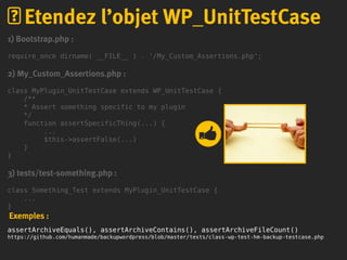1) Bootstrap.php :
require_once dirname( __FILE__ ) . '/My_Custom_Assertions.php';
2) My_Custom_Assertions.php :
class MyPlugin_UnitTestCase extends WP_UnitTestCase {
/**
* Assert something specific to my plugin
*/
function assertSpecificThing(...) {
...
$this->assertFalse(...)
}
}
3) tests/test-something.php :
class Something_Test extends MyPlugin_UnitTestCase {
...
}
Exemples :
assertArchiveEquals(), assertArchiveContains(), assertArchiveFileCount()
https://github.com/humanmade/backupwordpress/blob/master/tests/class-wp-test-hm-backup-testcase.php
Etendez l’objet WP_UnitTestCase
 
