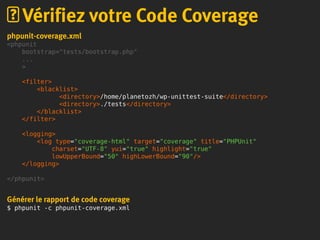 phpunit-coverage.xml
<phpunit
bootstrap="tests/bootstrap.php"
...
>
<filter>
<blacklist>
<directory>/home/planetozh/wp-unittest-suite</directory>
<directory>./tests</directory>
</blacklist>
</filter>
<logging>
<log type="coverage-html" target="coverage" title="PHPUnit"
charset="UTF-8" yui="true" highlight="true"
lowUpperBound="50" highLowerBound="90"/>
</logging>
</phpunit>
Générer le rapport de code coverage
$ phpunit -c phpunit-coverage.xml
Vérifiez votre Code Coverage
 