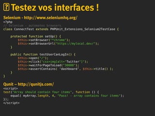 Selenium - http://www.seleniumhq.org/
<?php
// Selenium - automates browsers.
class ConnectTest extends PHPUnit_Extensions_Selenium2TestCase {
protected function setUp() {
$this->setBrowser("*chrome");
$this->setBrowserUrl("https://mylocal.dev/");
}
public function testUserCanLogIn() {
$this->open("/");
$this->click("css=img[alt="Twitter"]");
$this->waitForPageToLoad("30000");
$this->assertContains( ‘dashboard’, $this->title() );
}
}
Qunit – http://qunitjs.com/
<script>
test("Array should contain four items", function () {
equal( myArray.length, 4, "Pass! - array contains four items");
});
</script>
Testez vos interfaces !
 