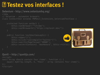 Selenium - http://www.seleniumhq.org/
<?php
// Selenium - automates browsers.
class ConnectTest extends PHPUnit_Extensions_Selenium2TestCase {
protected function setUp() {
$this->setBrowser("*chrome");
$this->setBrowserUrl("https://mylocal.dev/");
}
public function testUserCanLogIn() {
$this->open("/");
$this->click("css=img[alt="Twitter"]");
$this->waitForPageToLoad("30000");
$this->assertContains( ‘dashboard’, $this->title() );
}
}
Qunit – http://qunitjs.com/
<script>
test("Array should contain four items", function () {
equal( myArray.length, 4, "Pass! - array contains four items");
});
</script>
Testez vos interfaces !
 