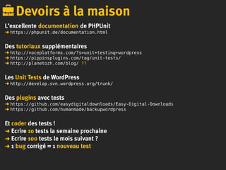 L’excellente documentation de PHPUnit
➜ https://phpunit.de/documentation.html
Des tutoriaux supplémentaires
➜ http://voceplatforms.com/?s=unit+testing+wordpress
➜ https://pippinsplugins.com/tag/unit-tests/
➜ http://planetozh.com/blog/ ??
Les Unit Tests de WordPress
➜ http://develop.svn.wordpress.org/trunk/
Des plugins avec tests
➜ https://github.com/easydigitaldownloads/Easy-Digital-Downloads
➜ https://github.com/humanmade/backupwordpress
Et coder des tests !
➜ Ecrire 10 tests la semaine prochaine
➜ Ecrire 100 tests le mois suivant ?
➜ 1 bug corrigé = 1 nouveau test
Devoirs à la maison
 