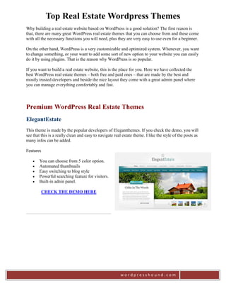 Top Real Estate Wordpress Themes
Why building a real estate website based on WordPress is a good solution? The first reason is
that, there are many great WordPress real estate themes that you can choose from and these come
with all the necessary functions you will need, plus they are very easy to use even for a beginner.

On the other hand, WordPress is a very customizable and optimized system. Whenever, you want
to change something, or your want to add some sort of new option to your website you can easily
do it by using plugins. That is the reason why WordPress is so popular.

If you want to build a real estate website, this is the place for you. Here we have collected the
best WordPress real estate themes – both free and paid ones – that are made by the best and
mostly trusted developers and beside the nice layout they come with a great admin panel where
you can manage everything comfortably and fast.




Premium WordPress Real Estate Themes
ElegantEstate
This theme is made by the popular developers of Elegantthemes. If you check the demo, you will
see that this is a really clean and easy to navigate real estate theme. I like the style of the posts as
many infos can be added.

Features

       You can choose from 5 color option.
       Automated thumbnails
       Easy switching to blog style
       Powerful searching feature for visitors.
       Built-in adnin panel.

           CHECK THE DEMO HERE




                                                         wordpresshound.com
 