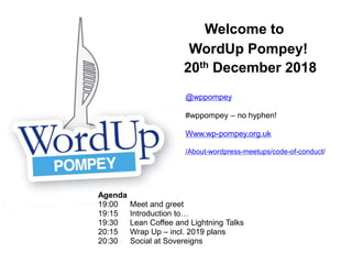 Welcome to
WordUp Pompey!
20th December 2018
Agenda
19:00 Meet and greet
19:15 Introduction to…
19:30 Lean Coffee and Lightning Talks
20:15 Wrap Up – incl. 2019 plans
20:30 Social at Sovereigns
@wppompey
#wppompey – no hyphen!
Www.wp-pompey.org.uk
/About-wordpress-meetups/code-of-conduct/
 