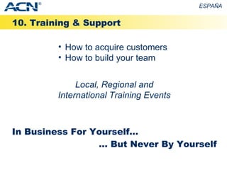 10. Training & Support ESPAÑA How to acquire customers How to build your team In Business For Yourself... ... But Never By Yourself Local, Regional and International Training Events ® 