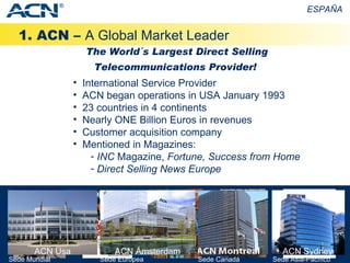 1. ACN –  A Global Market Leader ESPAÑA International Service Provider ACN began operations in USA January 1993 23 countries in 4 continents Nearly ONE Billion Euros in revenues Customer acquisition company Mentioned in Magazines: INC  Magazine,  Fortune,   Success from Home Direct Selling News Europe The World´s Largest Direct Selling Telecommunications Provider! ® Sede   Asia-Pacífico Sede   Europea Sede Mundial ACN Sydney ACN Usa ACN Ámsterdam Sede Canadá 
