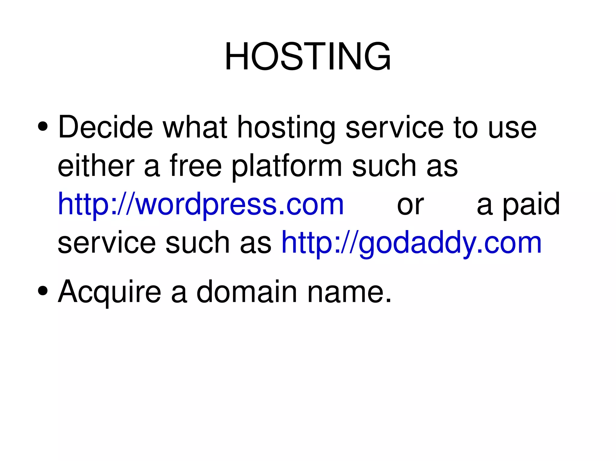 HOSTING Decide what hosting service to use either a free platform such as http://wordpress.com or a paid service such as http://godaddy.com Acquire a domain name.