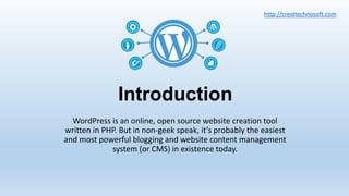 Introduction
WordPress is an online, open source website creation tool
written in PHP. But in non-geek speak, it’s probably the easiest
and most powerful blogging and website content management
system (or CMS) in existence today.
http://cresttechnosoft.com
 