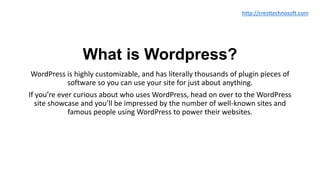 What is Wordpress?
WordPress is highly customizable, and has literally thousands of plugin pieces of
software so you can use your site for just about anything.
If you’re ever curious about who uses WordPress, head on over to the WordPress
site showcase and you’ll be impressed by the number of well-known sites and
famous people using WordPress to power their websites.
http://cresttechnosoft.com
 