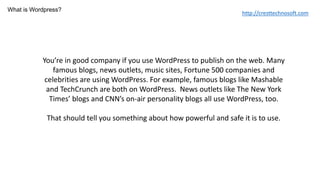 You’re in good company if you use WordPress to publish on the web. Many
famous blogs, news outlets, music sites, Fortune 500 companies and
celebrities are using WordPress. For example, famous blogs like Mashable
and TechCrunch are both on WordPress. News outlets like The New York
Times’ blogs and CNN’s on-air personality blogs all use WordPress, too.
That should tell you something about how powerful and safe it is to use.
What is Wordpress?
http://cresttechnosoft.com
 