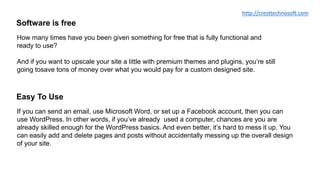 Software is free
How many times have you been given something for free that is fully functional and
ready to use?
And if you want to upscale your site a little with premium themes and plugins, you’re still
going tosave tons of money over what you would pay for a custom designed site.
Easy To Use
If you can send an email, use Microsoft Word, or set up a Facebook account, then you can
use WordPress. In other words, if you’ve already used a computer, chances are you are
already skilled enough for the WordPress basics. And even better, it’s hard to mess it up. You
can easily add and delete pages and posts without accidentally messing up the overall design
of your site.
http://cresttechnosoft.com
 