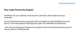Very Large Community Support
WordPress isn’t just a software, it has become a community. Some might even say a
movement.
They are informal,community -organized events put together by other WordPress users just
like you. You’ll meet people of all backgrounds, ages, and nationalities at WordCamps
. Plus, there are thousands of people and hundreds of resource and tutorial sites set up just to
help you with your WordPress site.
http://cresttechnosoft.com
 