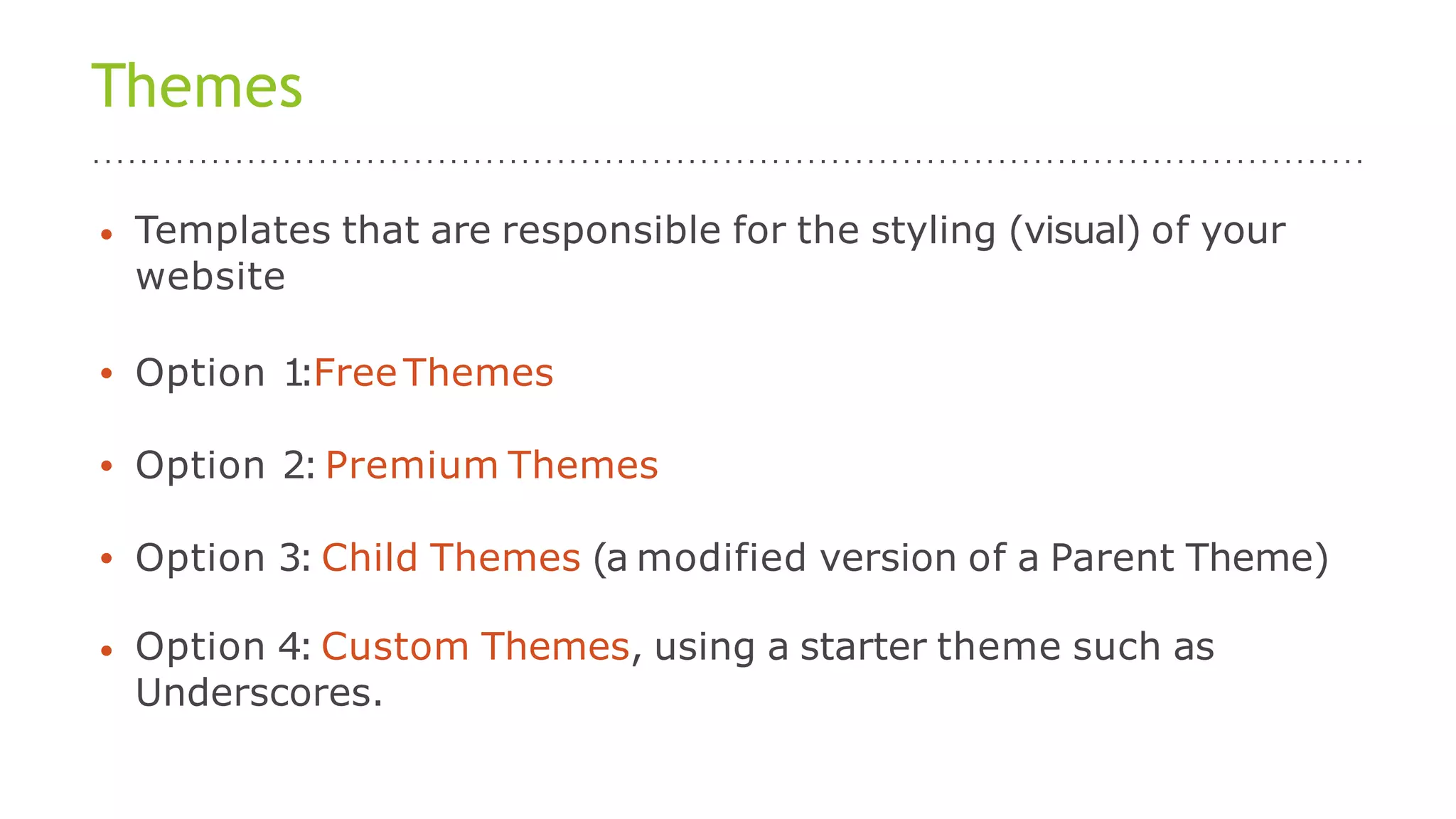 Themes
• Templates that are responsible for the styling (visual) of your
website
• Option 1:FreeThemes
• Option 2:Premium Themes
• Option 3: Child Themes (a modified version of a Parent Theme)
• Option 4: Custom Themes, using a starter theme such as
Underscores.
 