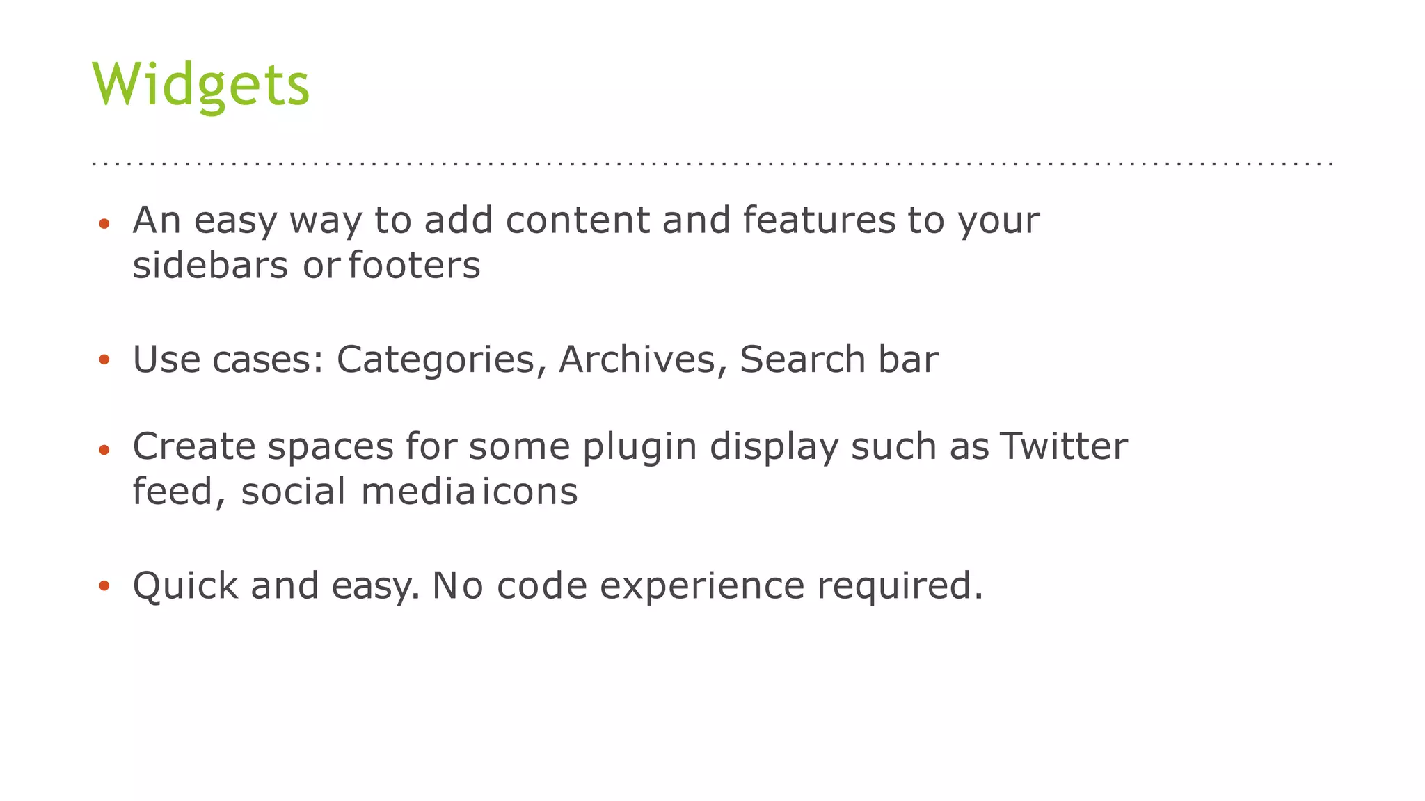 Widgets
• An easy way to add content and features to your
sidebars or footers
• Use cases: Categories, Archives, Search bar
• Create spaces for some plugin display such as Twitter
feed, social mediaicons
• Quick and easy. No code experience required.
 