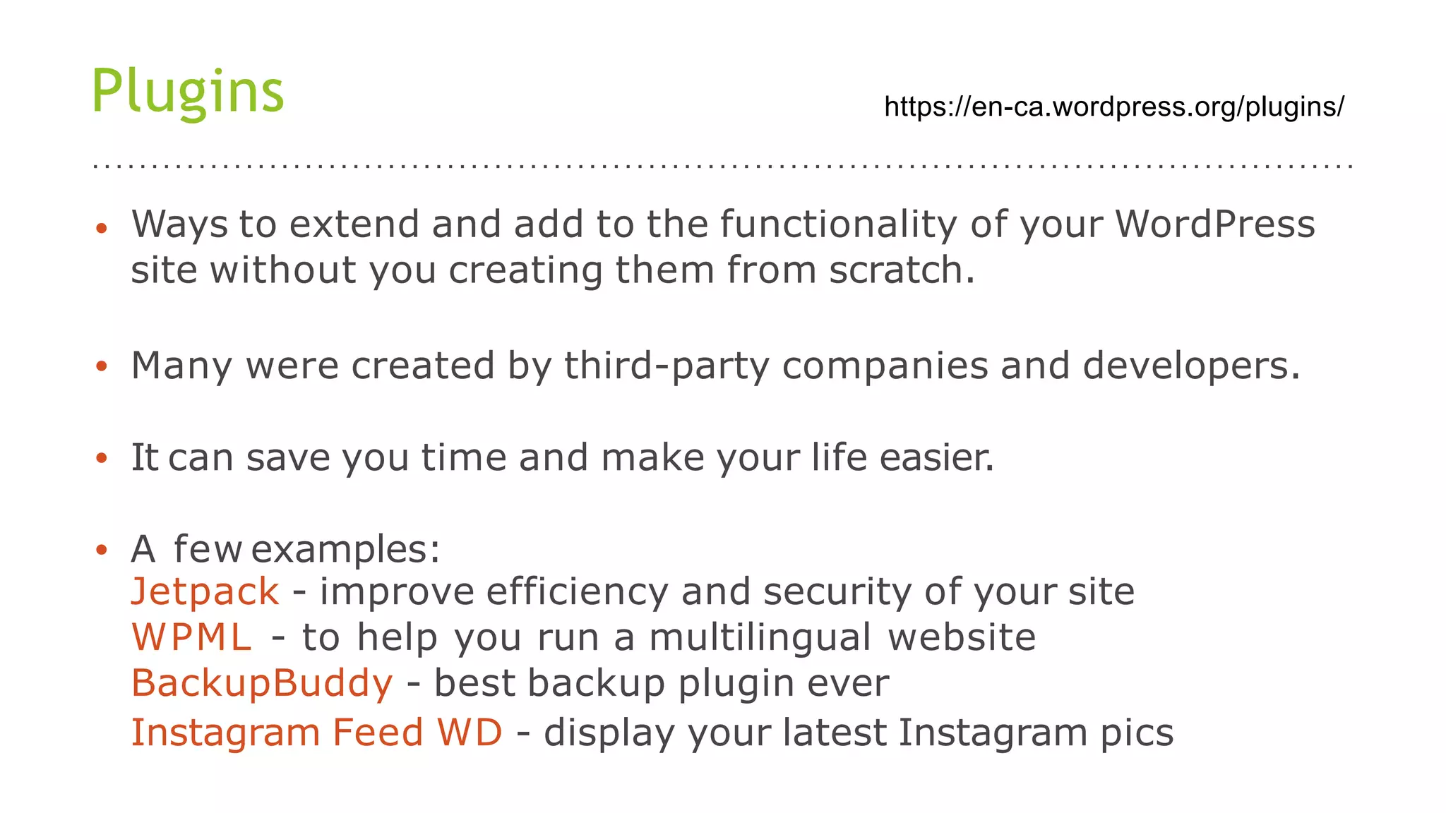Plugins
• Ways to extend and add to the functionality of your WordPress
site without you creating them from scratch.
• Many were created by third-party companies and developers.
• It can save you time and make your life easier.
• A few examples:
Jetpack - improve efficiency and security of your site
WPML - to help you run a multilingual website
BackupBuddy - best backup plugin ever
Instagram Feed WD - display your latest Instagram pics
https://en-ca.wordpress.org/plugins/
 