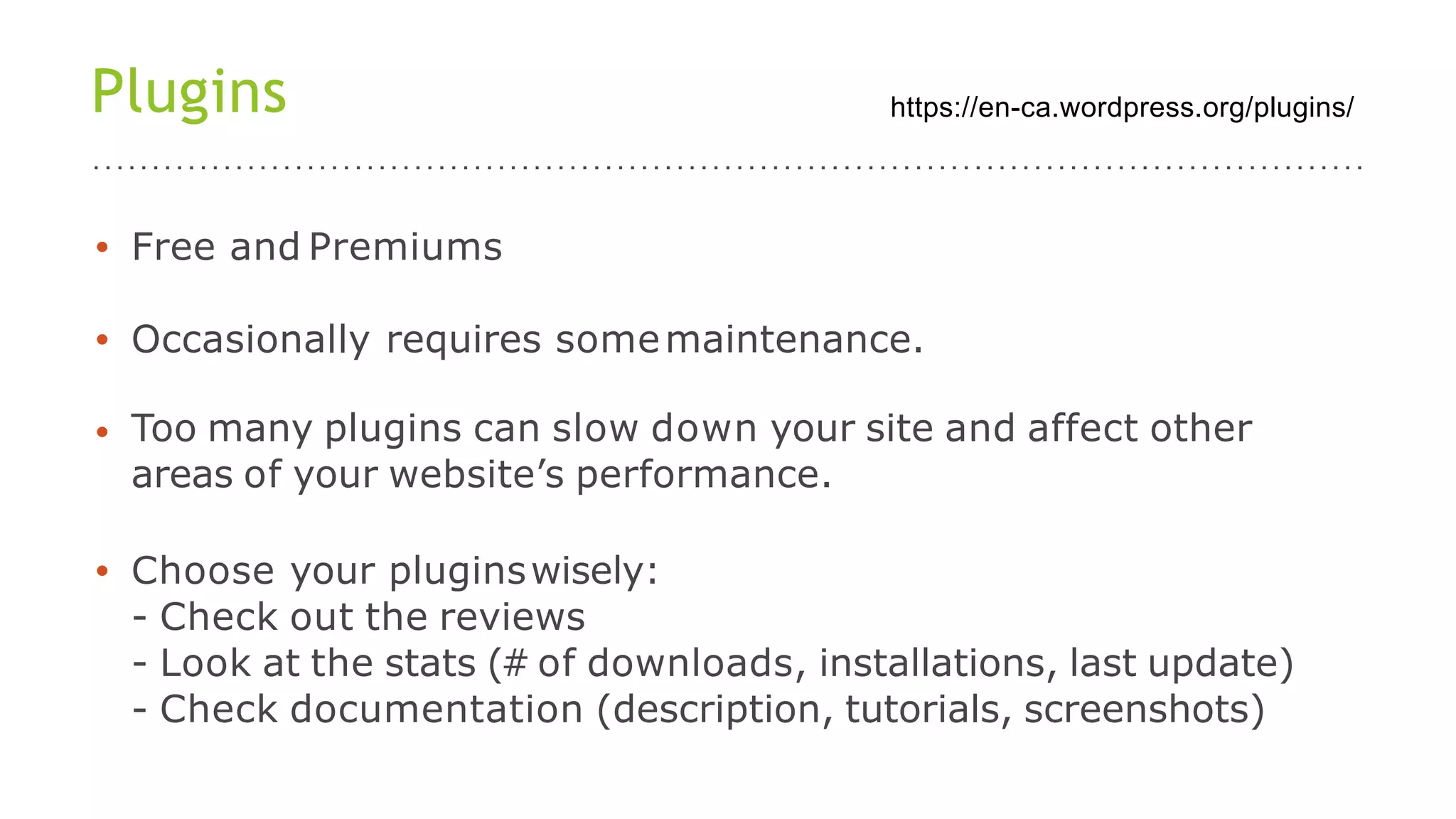 Plugins
• Free and Premiums
• Occasionally requires somemaintenance.
• Too many plugins can slow down your site and affect other
areas of your website’s performance.
• Choose your pluginswisely:
- Check out the reviews
- Look at the stats (# of downloads, installations, last update)
- Check documentation (description, tutorials, screenshots)
https://en-ca.wordpress.org/plugins/
 