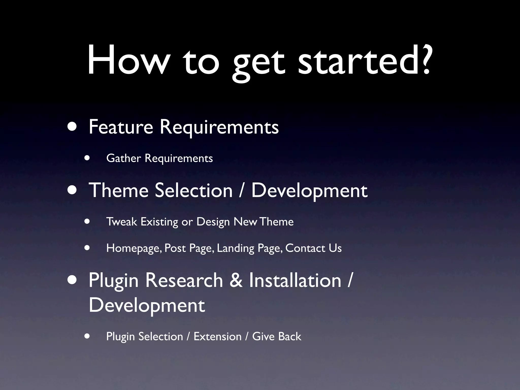 How to get started?
• Feature Requirements
  •   Gather Requirements


• Theme Selection / Development
  •   Tweak Existing or Design New Theme

  •   Homepage, Post Page, Landing Page, Contact Us


• Plugin Research & Installation /
   Development
  • Plugin Selection / Extension / Give Back
 