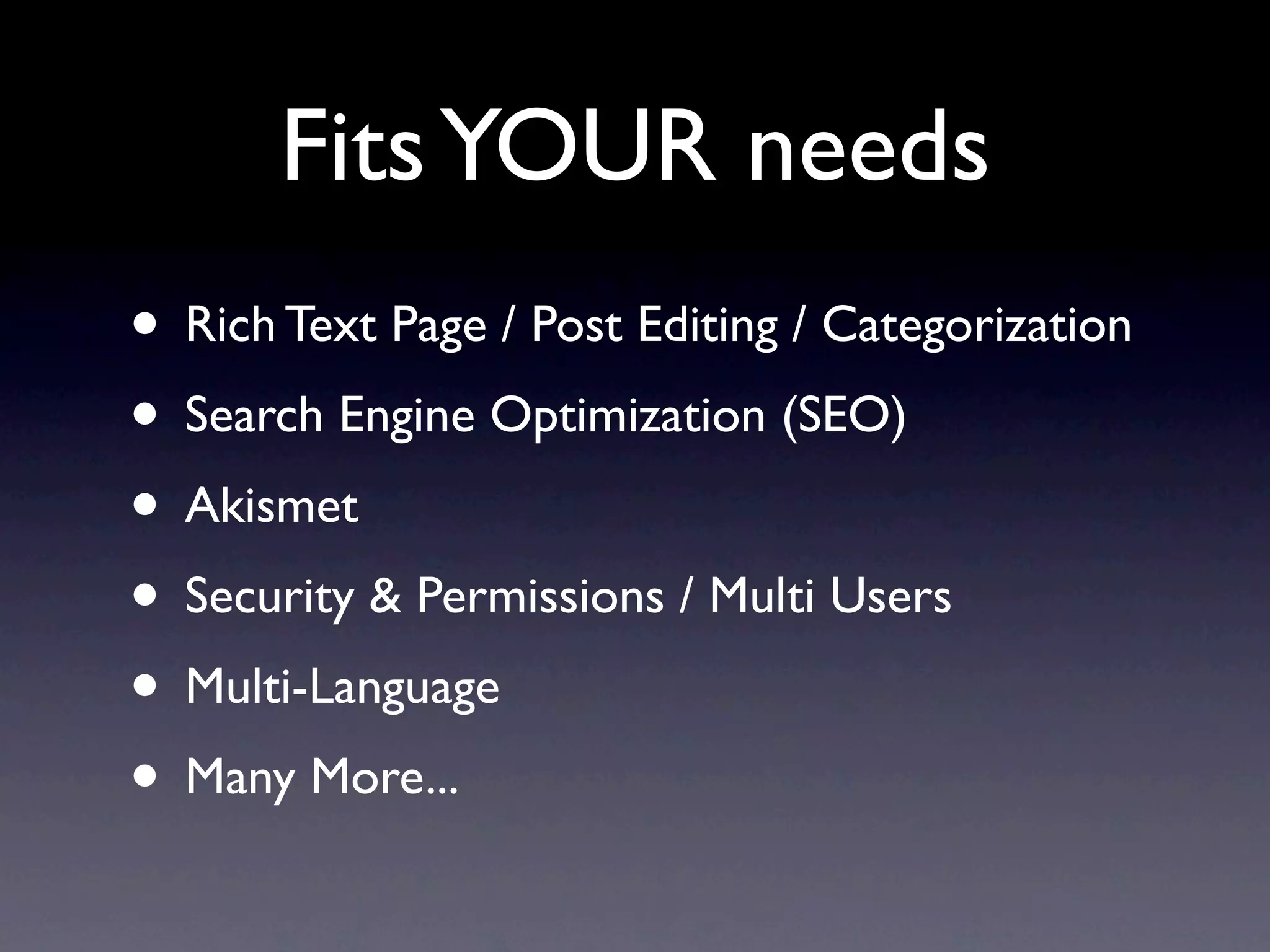 Fits YOUR needs
• Rich Text Page / Post Editing / Categorization
• Search Engine Optimization (SEO)
• Akismet
• Security & Permissions / Multi Users
• Multi-Language
• Many More...
 