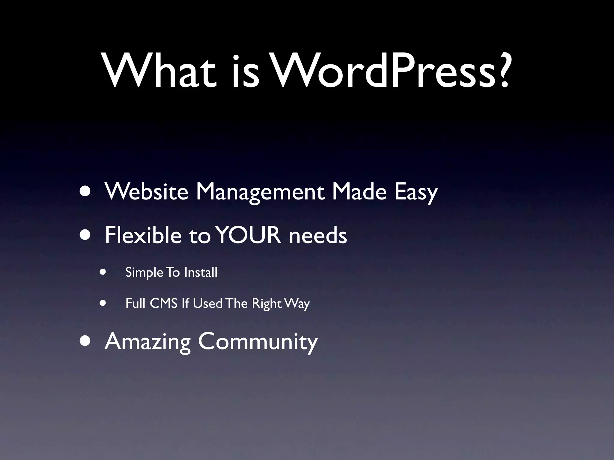 What is WordPress?

• Website Management Made Easy
• Flexible to YOUR needs
 •   Simple To Install

 •   Full CMS If Used The Right Way


• Amazing Community
 