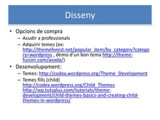 Disseny
• Opcions de compra
– Acudir a professionals
– Adquirir temes (ex:
http://themeforest.net/popular_item/by_category?catego
ry=wordpress , demo d’un bon tema http://theme-
fusion.com/avada/)
• Desenvolupament:
– Temes: http://codex.wordpress.org/Theme_Development
– Temes fills (child)
http://codex.wordpress.org/Child_Themes
http://wp.tutsplus.com/tutorials/theme-
development/child-themes-basics-and-creating-child-
themes-in-wordpress/
 