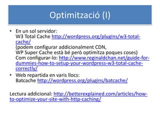 Optimització (I)
• En un sol servidor:
W3 Total Cache http://wordpress.org/plugins/w3-total-
cache/
(podem configurar addicionalment CDN,
WP Super Cache està bé però optimitza poques coses)
Com configurar-lo: http://www.reginaldchan.net/guide-for-
dummies-how-to-setup-your-wordpress-w3-total-cache-
correctly/
• Web repartida en varis llocs:
Batcache http://wordpress.org/plugins/batcache/
Lectura addicional: http://betterexplained.com/articles/how-
to-optimize-your-site-with-http-caching/
 