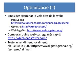 Optimització (II)
• Eines per examinar la velocitat de la web:
– PageSpeed
https://developers.google.com/speed/pagespeed
– Gtmetrix http://gtmetrix.com/
– WebPageTest http://www.webpagetest.org/
• Comparar quina web carrega més ràpid:
http://whichloadsfaster.com/
• Testejar rendiment localment:
ab -kc 10 -n 1000 http://www.digitalsgirona.org/
(sempre / al final)
 