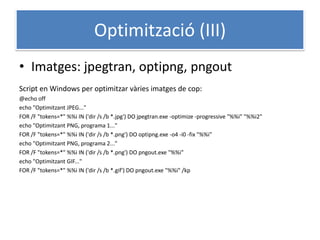 Optimització (III)
• Imatges: jpegtran, optipng, pngout
Script en Windows per optimitzar vàries imatges de cop:
@echo off
echo "Optimitzant JPEG..."
FOR /F "tokens=*" %%i IN ('dir /s /b *.jpg') DO jpegtran.exe -optimize -progressive "%%i" "%%i2"
echo "Optimitzant PNG, programa 1..."
FOR /F "tokens=*" %%i IN ('dir /s /b *.png') DO optipng.exe -o4 -i0 -fix "%%i"
echo "Optimitzant PNG, programa 2..."
FOR /F "tokens=*" %%i IN ('dir /s /b *.png') DO pngout.exe "%%i"
echo "Optimitzant GIF..."
FOR /F "tokens=*" %%i IN ('dir /s /b *.gif') DO pngout.exe "%%i" /kp
 