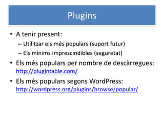 Plugins
• A tenir present:
– Utilitzar els més populars (suport futur)
– Els mínims imprescindibles (seguretat)
• Els més populars per nombre de descàrregues:
http://plugintable.com/
• Els més populars segons WordPress:
http://wordpress.org/plugins/browse/popular/
 