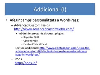 Addicional (I)
• Afegir camps personalitzats a WordPress:
– Advanced Custom Fields
http://www.advancedcustomfields.com/
• mòduls interessants d’aquest plugin:
– Repeater Field
– Options Page
– Flexible Content Field
Lectura addicional: http://www.elliotcondon.com/using-the-
advanced-custom-fields-plugin-to-create-a-custom-home-
page-in-wordpress/
– Pods
http://pods.io/
 