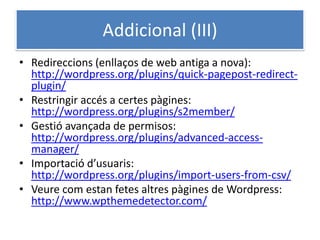 Addicional (III)
• Redireccions (enllaços de web antiga a nova):
http://wordpress.org/plugins/quick-pagepost-redirect-
plugin/
• Restringir accés a certes pàgines:
http://wordpress.org/plugins/s2member/
• Gestió avançada de permisos:
http://wordpress.org/plugins/advanced-access-
manager/
• Importació d’usuaris:
http://wordpress.org/plugins/import-users-from-csv/
• Veure com estan fetes altres pàgines de Wordpress:
http://www.wpthemedetector.com/
 