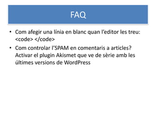 FAQ
• Com afegir una línia en blanc quan l’editor les treu:
<code> </code>
• Com controlar l’SPAM en comentaris a articles?
Activar el plugin Akismet que ve de sèrie amb les
últimes versions de WordPress
 