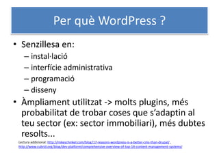 Per què WordPress ?
• Senzillesa en:
– instal·lació
– interfície administrativa
– programació
– disseny
• Àmpliament utilitzat -> molts plugins, més
probabilitat de trobar coses que s’adaptin al
teu sector (ex: sector immobiliari), més dubtes
resolts...
Lectura addicional: http://mikeschinkel.com/blog/17-reasons-wordpress-is-a-better-cms-than-drupal/ ,
http://www.cubrid.org/blog/dev-platform/comprehensive-overview-of-top-14-content-management-systems/
 
