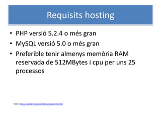 Requisits hosting
• PHP versió 5.2.4 o més gran
• MySQL versió 5.0 o més gran
• Preferible tenir almenys memòria RAM
reservada de 512MBytes i cpu per uns 25
processos
Font: http://wordpress.org/about/requirements/
 