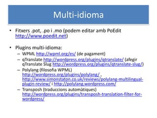Multi-idioma
• Fitxers .pot, .po i .mo (podem editar amb PoEdit
http://www.poedit.net)
• Plugins multi-idioma:
– WPML http://wpml.org/es/ (de pagament)
– qTranslate http://wordpress.org/plugins/qtranslate/ (afegir
qTranslate Slug http://wordpress.org/plugins/qtranslate-slug/)
– Polylang (filosofia WPML)
http://wordpress.org/plugins/polylang/ ,
http://www.simonstaton.co.uk/reviews/polylang-multilingual-
plugin-review/ i http://polylang.wordpress.com/
– Transposh (traduccions automàtiques)
http://wordpress.org/plugins/transposh-translation-filter-for-
wordpress/
 