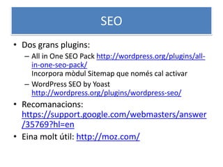 SEO
• Dos grans plugins:
– All in One SEO Pack http://wordpress.org/plugins/all-
in-one-seo-pack/
Incorpora mòdul Sitemap que només cal activar
– WordPress SEO by Yoast
http://wordpress.org/plugins/wordpress-seo/
• Recomanacions:
https://support.google.com/webmasters/answer
/35769?hl=en
• Eina molt útil: http://moz.com/
 