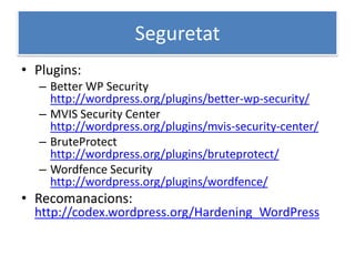 Seguretat
• Plugins:
– Better WP Security
http://wordpress.org/plugins/better-wp-security/
– MVIS Security Center
http://wordpress.org/plugins/mvis-security-center/
– BruteProtect
http://wordpress.org/plugins/bruteprotect/
– Wordfence Security
http://wordpress.org/plugins/wordfence/
• Recomanacions:
http://codex.wordpress.org/Hardening_WordPress
 