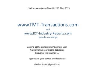 www.TMT-Transactions.com
and
www.ICT-Industry-Reports.com
(needs a revamp)
Aiming at the professional/business user
Authoritative searchable databases
Going for the long tail ….
Appreciate your advice and feedback!
charles.lindop@gmail.com
Sydney Wordpress MeetUp 27th May 2013
 