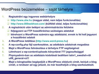 WordPress beüzemelése – saját tárhelyre
1.    Regisztrálni egy ingyenes webtárhelyre
      http://www.atw.hu (magyar oldal, nem teljes funkcionalitás)
      http://www.000webhost.com/ (külföldi oldal, teljes funkcionalitás)
2.    A regisztráció után belépni az adminisztrációs felületre
      feljegyezni az FTP hozzáféréshez szükséges adatokat
      létrehozni a WordPress számára egy adatbázist, ennek is fel kell jegyezni
        a hozzáférési adatait
3.    A WordPress letöltése (http://www.word-press.hu)
4.    A wp-config.php fájl szerkesztése, az adatbázis adatainak megadása
5.    Majd a WordPress felmásolása a tárhelyre FTP segítségével
6.    Létrehozni a wp-content/uploads könyvtárat 777 jogosultsággal
7.    Phpmyadmin-ban az adatbázis kódolását beállítani latin1_swedish-ről
      utf8_general-ra!!!
8.    Majd a böngészőbe begépeljük a WordPress oldalunk címét, beírjuk a blog
      címét, a rendszer ad egy jelszót, és már kezdhetjük a blog szerkesztését.
 